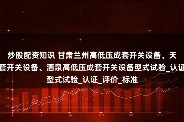 炒股配资知识 甘肃兰州高低压成套开关设备、天水高低压成套开关设备、酒泉高低压成套开关设备型式试验_认证_评价_标准