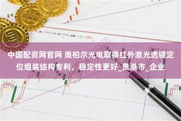 中国配资网官网 奥柏尔光电取得红外激光透镜定位组装结构专利，稳定性更好_贵港市_企业