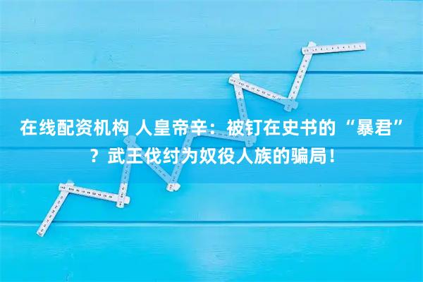 在线配资机构 人皇帝辛：被钉在史书的 “暴君”？武王伐纣为奴役人族的骗局！