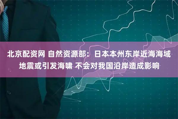 北京配资网 自然资源部：日本本州东岸近海海域地震或引发海啸 不会对我国沿岸造成影响