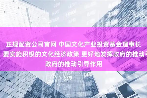 正规配资公司官网 中国文化产业投资基金理事长孙志军：要实施积极的文化经济政策 更好地发挥政府的推动引导作用