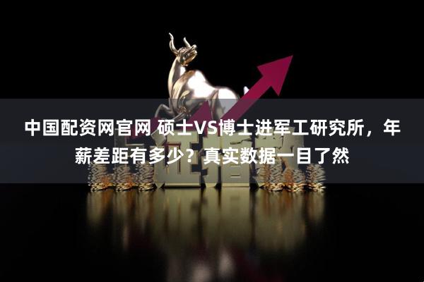 中国配资网官网 硕士VS博士进军工研究所，年薪差距有多少？真实数据一目了然