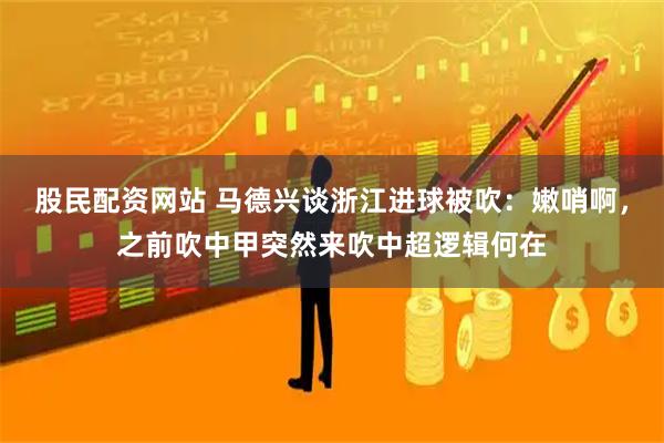 股民配资网站 马德兴谈浙江进球被吹：嫩哨啊，之前吹中甲突然来吹中超逻辑何在