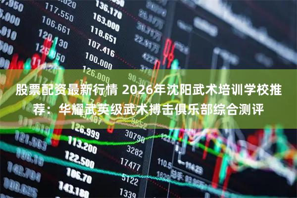 股票配资最新行情 2026年沈阳武术培训学校推荐：华耀武英级武术搏击俱乐部综合测评