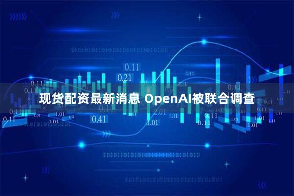 现货配资最新消息 OpenAI被联合调查